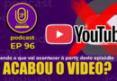 EP 96 | Acabou o vídeo? acabou o podcast? entenda